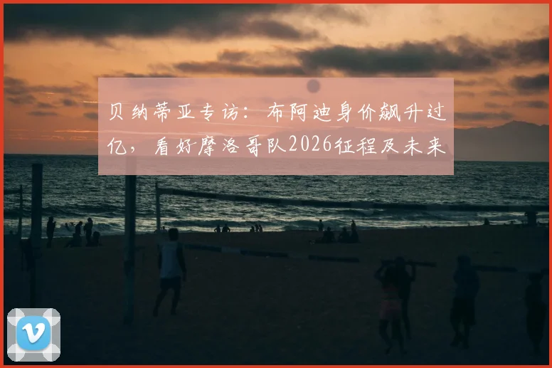 贝纳蒂亚专访:布阿迪身价飙升过亿,看好摩洛哥队2026征程及未来潜力分析