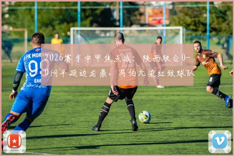 2026赛季中甲焦点战：陕西联合0-0闷平延边龙鼎，冯伯元染红致球队三轮不胜