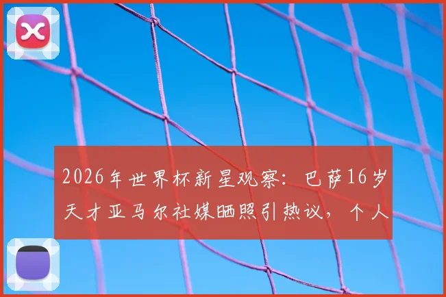 2026年世界杯新星观察：巴萨16岁天才亚马尔社媒晒照引热议，个人首届世界杯之旅即将开启