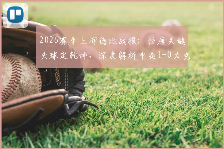 2026赛季上海德比战报:拉唐关键头球定乾坤,深度解析申花1-0力克海港全场比赛细节