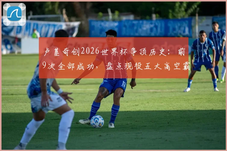 卢基奇创2026世界杯争顶历史：前9次全部成功，盘点现役五大高空霸主与争顶技术解析