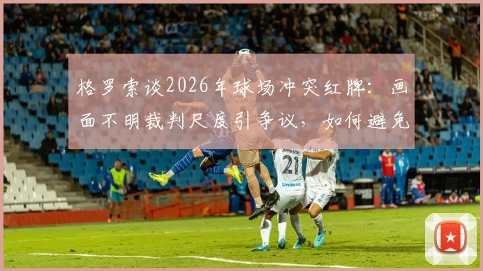 格罗索谈2026年球场冲突红牌:画面不明裁判尺度引争议,如何避免类似判罚难题