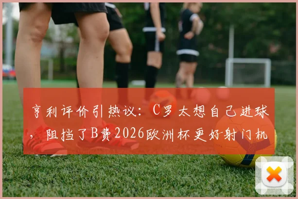 亨利评价引热议:C罗太想自己进球,阻挡了B费2026欧洲杯更好射门机会?