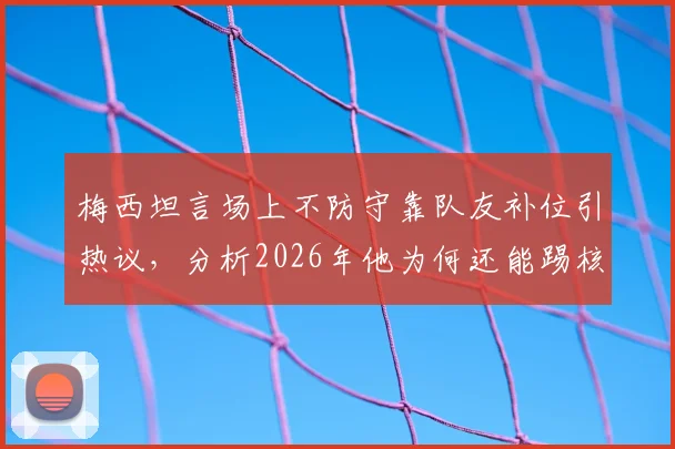 梅西坦言场上不防守靠队友补位引热议，分析2026年他为何还能踢核心及真实战术作用