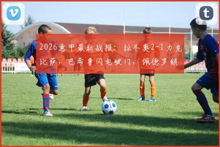 2026意甲最新战报：拉齐奥2-1力克比萨，巴希鲁闪电破门，佩德罗锁定胜局，附全场数据深度解读