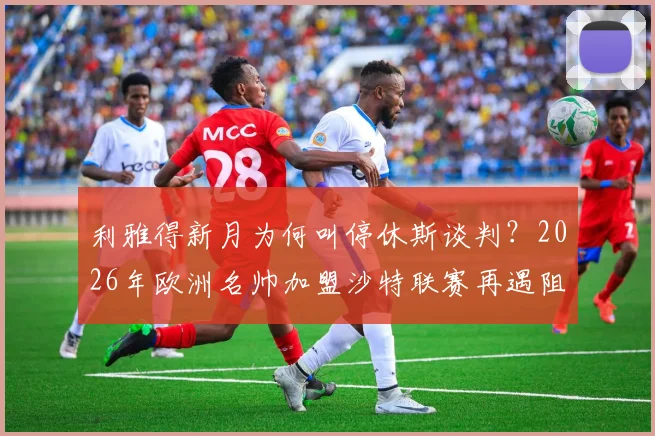 利雅得新月为何叫停休斯谈判？2026年欧洲名帅加盟沙特联赛再遇阻力，远程办公成关键分歧