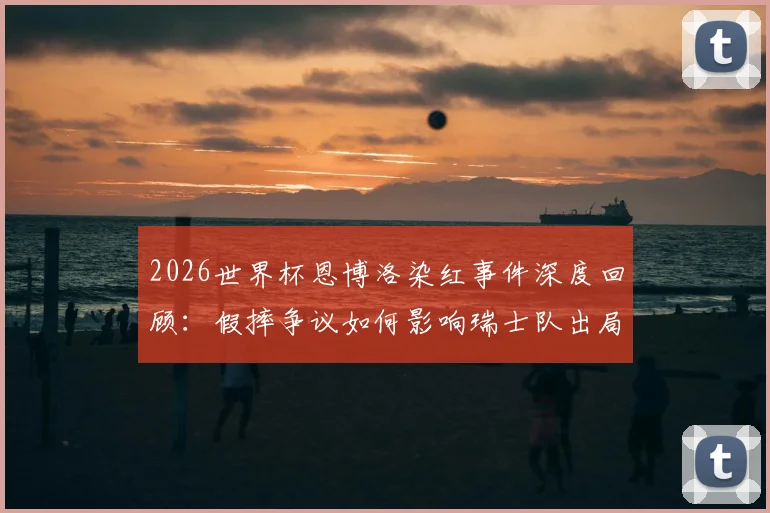 2026世界杯恩博洛染红事件深度回顾:假摔争议如何影响瑞士队出局,球员坦言多日才走出阴影