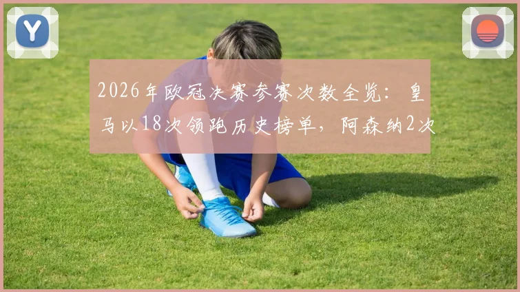 2026年欧冠决赛参赛次数全览：皇马以18次领跑历史榜单，阿森纳2次与巴黎3次深度解析
