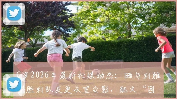 C罗2026年最新社媒动态:晒与利雅得胜利队友更衣室合影,配文“团结”引发热议