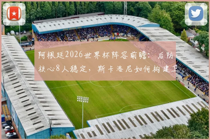 阿根廷2026世界杯阵容前瞻：后防核心8人稳定，斯卡洛尼如何构建卫冕之师？