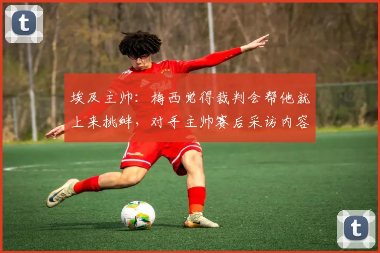 埃及主帅：梅西觉得裁判会帮他就上来挑衅，对手主帅赛后采访内容全解析