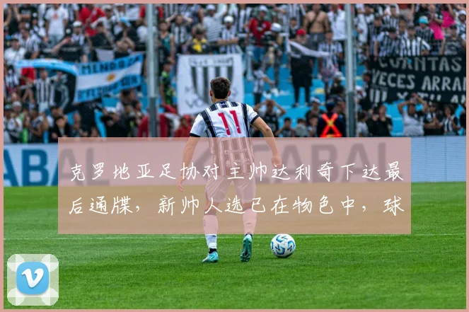 克罗地亚足协对主帅达利奇下达最后通牒，新帅人选已在物色中，球队2026世界杯备战面临变数