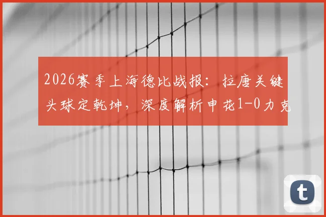 2026赛季上海德比战报：拉唐关键头球定乾坤，深度解析申花1-0力克海港全场比赛细节