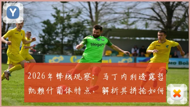 2026年锋线观察：马丁内利透露哲凯赖什葡体特点，解析其拼抢如何帮助球队