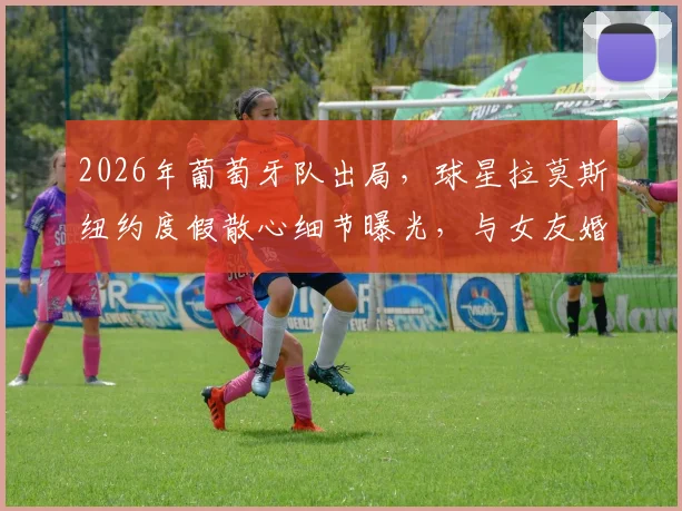 2026年葡萄牙队出局,球星拉莫斯纽约度假散心细节曝光,与女友婚期临近引关注