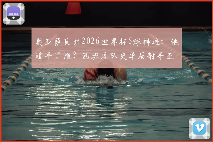奥亚萨瓦尔2026世界杯5球神迹：他追平了谁？西班牙队史单届射手王并列纪录解析