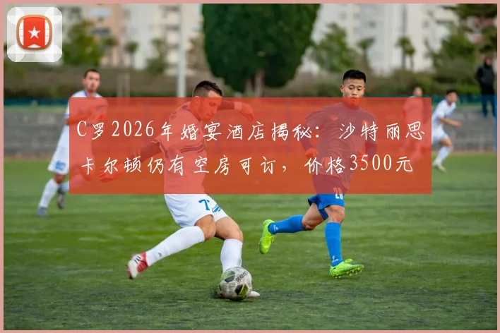 C罗2026年婚宴酒店揭秘：沙特丽思卡尔顿仍有空房可订，价格3500元起每晚