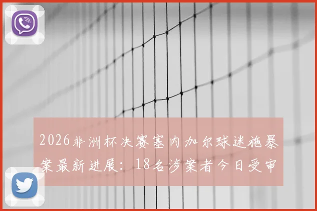 2026非洲杯决赛塞内加尔球迷施暴案最新进展:18名涉案者今日受审,深度解读球场暴力法律后果与赛事安保反思