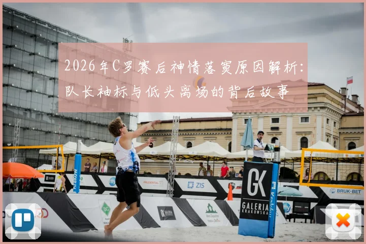 2026年C罗赛后神情落寞原因解析:队长袖标与低头离场的背后故事