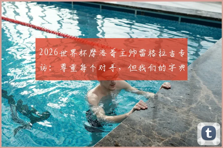 2026世界杯摩洛哥主帅雷格拉吉专访：尊重每个对手，但我们的字典里没有“惧怕”二字
