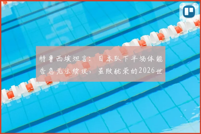 特鲁西埃坦言:日本队下半场体能告急无法续攻,虽败犹荣的2026世界杯告别之战
