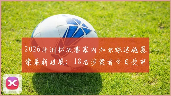 2026非洲杯决赛塞内加尔球迷施暴案最新进展：18名涉案者今日受审，深度解读球场暴力法律后果与赛事安保反思