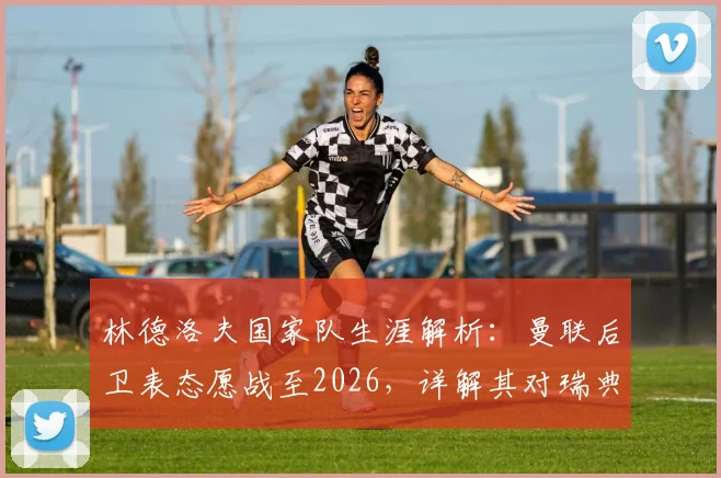 林德洛夫国家队生涯解析:曼联后卫表态愿战至2026,详解其对瑞典队的持续贡献与价值