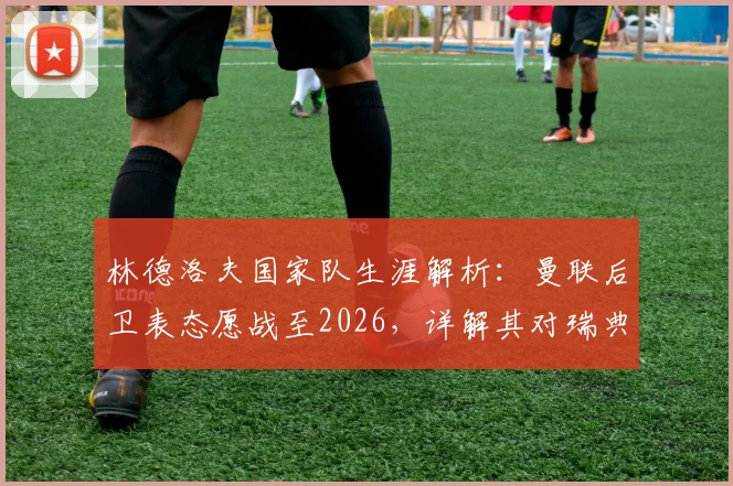 林德洛夫国家队生涯解析：曼联后卫表态愿战至2026，详解其对瑞典队的持续贡献与价值