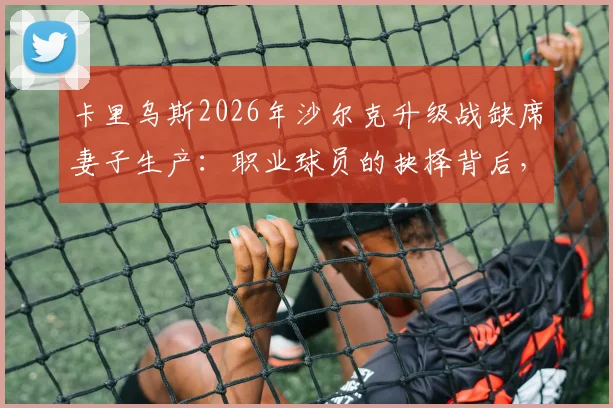 卡里乌斯2026年沙尔克升级战缺席妻子生产：职业球员的抉择背后，球迷评价与家庭责任的讨论