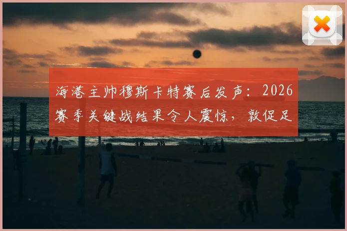海港主帅穆斯卡特赛后发声:2026赛季关键战结果令人震惊,敦促足协组织机构给出明确说法与后续措施