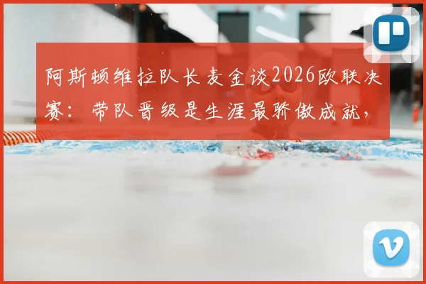 阿斯顿维拉队长麦金谈2026欧联决赛：带队晋级是生涯最骄傲成就，决赛目标再进一两球