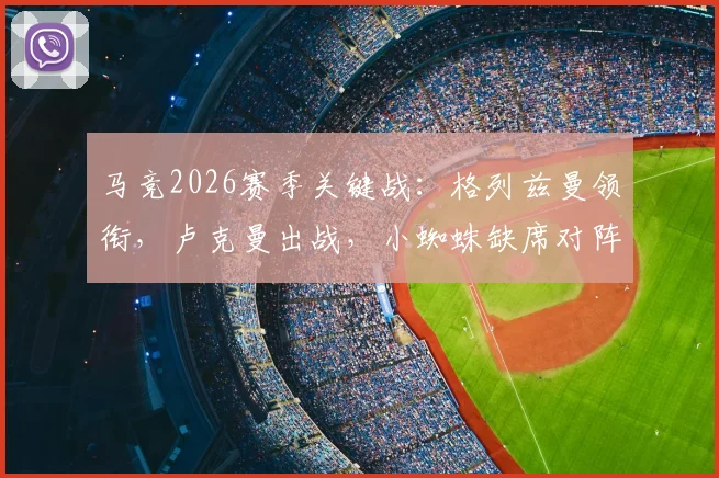 马竞2026赛季关键战：格列兹曼领衔，卢克曼出战，小蜘蛛缺席对阵黄潜名单深度解读