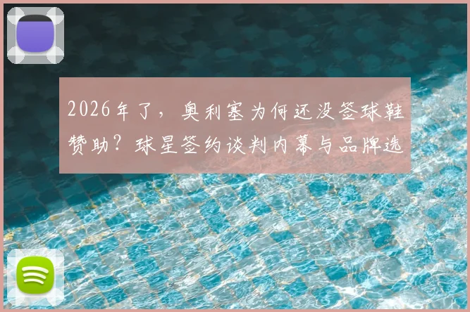 2026年了，奥利塞为何还没签球鞋赞助？球星签约谈判内幕与品牌选择分析