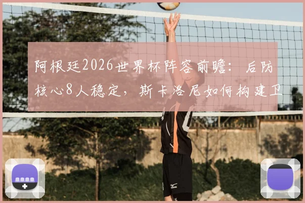 阿根廷2026世界杯阵容前瞻:后防核心8人稳定,斯卡洛尼如何构建卫冕之师?