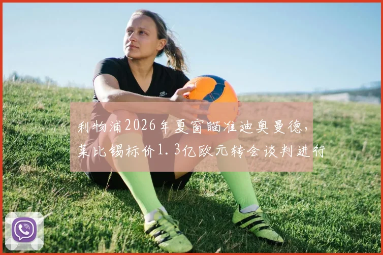 利物浦2026年夏窗瞄准迪奥曼德,莱比锡标价1.3亿欧元转会谈判进行中