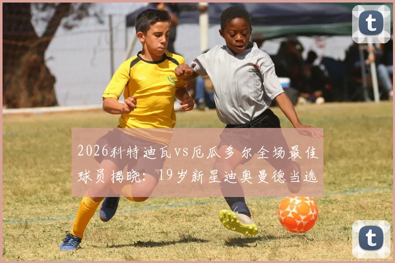 2026科特迪瓦vs厄瓜多尔全场最佳球员揭晓:19岁新星迪奥曼德当选,前途无量!附其位置、数据及足球生涯分析