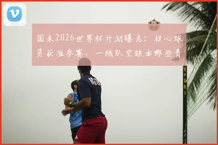 国米2026世界杯计划曝光:核心球员获准参赛,一线队空缺由哪些青年才俊填补?阵容调整策略解读