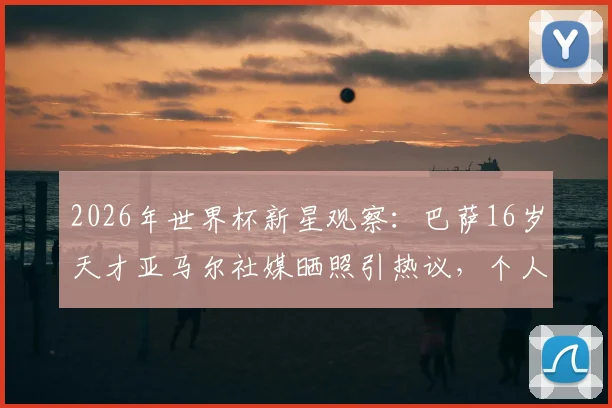 2026年世界杯新星观察:巴萨16岁天才亚马尔社媒晒照引热议,个人首届世界杯之旅即将开启