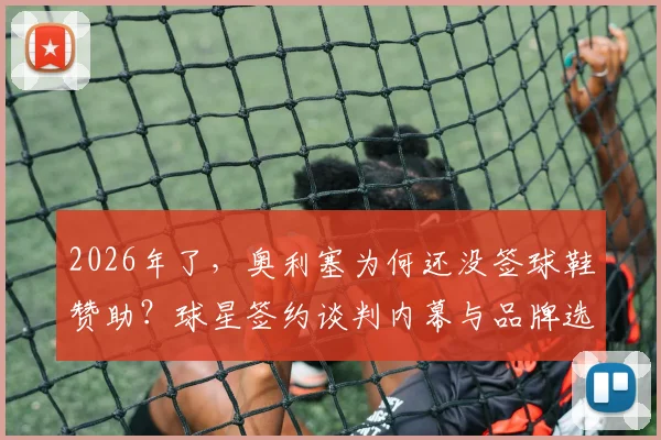 2026年了,奥利塞为何还没签球鞋赞助?球星签约谈判内幕与品牌选择分析