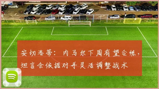 安切洛蒂:内马尔下周有望合练,坦言会依据对手灵活调整战术