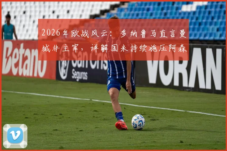 2026年欧战风云：多纳鲁马直言曼城非主宰，详解国米持续施压阿森纳战术策略