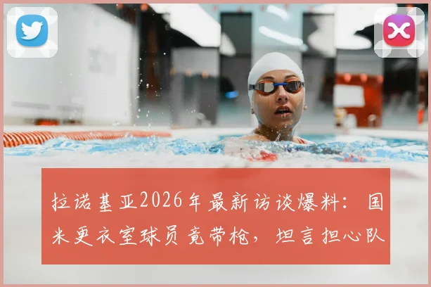 拉诺基亚2026年最新访谈爆料:国米更衣室球员竟带枪,坦言担心队友登上刑侦节目