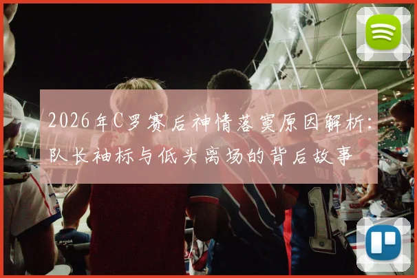 2026年C罗赛后神情落寞原因解析：队长袖标与低头离场的背后故事