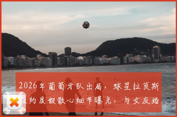 2026年葡萄牙队出局，球星拉莫斯纽约度假散心细节曝光，与女友婚期临近引关注