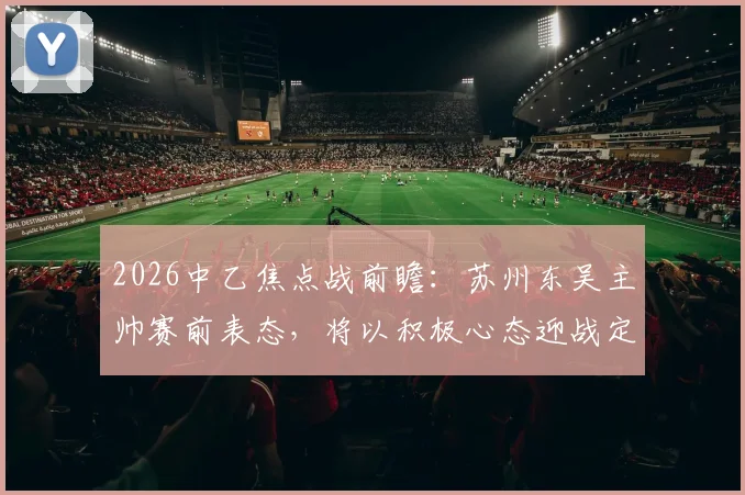 2026中乙焦点战前瞻：苏州东吴主帅赛前表态，将以积极心态迎战定南赣联