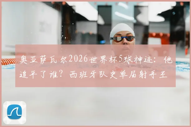 奥亚萨瓦尔2026世界杯5球神迹:他追平了谁?西班牙队史单届射手王并列纪录解析