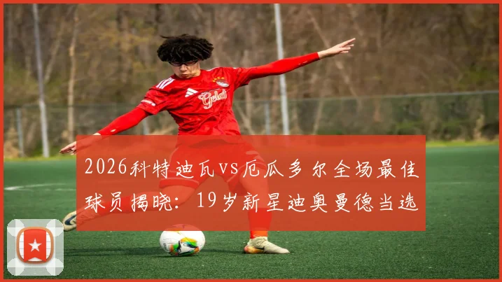 2026科特迪瓦vs厄瓜多尔全场最佳球员揭晓：19岁新星迪奥曼德当选，前途无量！附其位置、数据及足球生涯分析