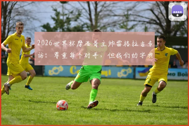 2026世界杯摩洛哥主帅雷格拉吉专访:尊重每个对手,但我们的字典里没有“惧怕”二字