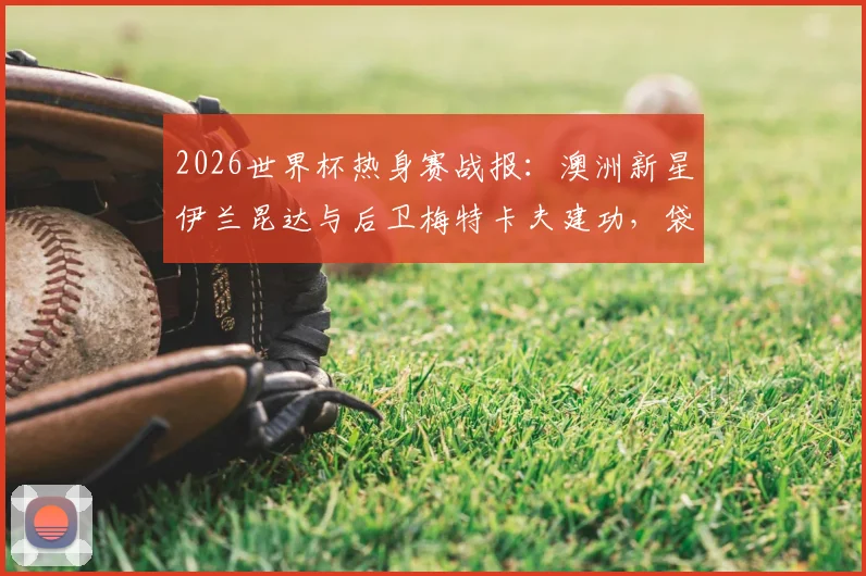 2026世界杯热身赛战报：澳洲新星伊兰昆达与后卫梅特卡夫建功，袋鼠军团2比0力克土耳其，战术打法分析