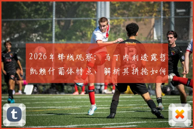 2026年锋线观察：马丁内利透露哲凯赖什葡体特点，解析其拼抢如何帮助球队